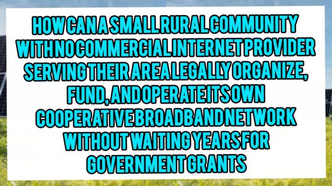 How Can A Small Rural Community With No Commercial Internet Provider Serving Their Area Legally Organize, Fund, And Operate Its Own Cooperative Broadband Network Without Waiting Years For Government Grants