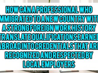 How Can A Professional Who Immigrated To A New Country With A Strong Foreign Work History Translate Qualifications Earned Abroad Into Credentials That Are Recognized And Respected by Local Employers